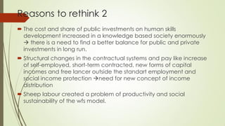 Reasons to rethink 2 
The cost and share of public investments on human skills development increased in a knowledge based society enormously  there is a need to find a better balance for public and private investments in long run. 
Structural changes in the contractual systems and pay like increase of self-employed, short-term contracted, new forms of capital incomes and free lancer outside the standart employment and social income protection need for new concept of income distribution 
Sheep labour created a problem of productivity and social sustainability of the wfs model.  