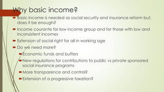 Why basic income? 
Basic income is needed as social security and insurance reform but, does it be enough? 
Income courante for low income group and for those with low and inconsistent incomes 
Extension of social right for all in working age 
Do we need more? 
Economic funds and buffers 
New regulations for contributions to public vs private sponsored social insurance programs 
More transparence and control? 
Extension of a progressive taxation? 
