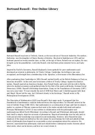 Bertrand Russell - Free Online Library 
Bertrand Russell was born in Trelleck, Gwent, as the second son of Viscount Amberley. His mother, 
Katherine, was the daughter of Baron Stanley of Aderley. She died of diphtheria in 1874 and her 
husband passed on twenty months later, so that, at the age of three, Russell was an orphan. He was 
brought up by his grandfather, Lord John Russell, who had been prime minister twice, and Lady 
John. 
Inspired by Euclid's Geometry, Russell displayed a keen aptitude for pure mathematics and 
developed an interest in philosophy. At Trinity College, Cambridge, his brilliance was soon 
recognized, and brought him a membership in the 'Apostles,' a forerunner of the Bloomsbury Set. 
After graduating from Cambridge in 1894, Russell worked briefly at the British Embassy in Paris as 
honorary attachÃ©. In the next year he became a fellow of Trinity College. Against his family's 
wishes, Russell married an American Quaker, Alys Persall Smith, and went with his wife to Berlin, 
where he studied economics and gathered data for the first of his ninety-odd books, German Social 
Democracy (1896). Russell's fellowship dissertation, Essay on the Foundations of Geometry (1897) 
was out a year later. "It was towards the end of 1898 that Moore and I rebelled against both Kant 
and Hegel. Moore led the way, but I followed closely in his footsteps," Russell wrote in My 
Philosophical Development (1959). 
The Principles of Mathematics (1903) was Russell's first major work. It proposed that the 
foundations of mathematics could be deduced from a few logical ideas. In it Russell arrived at the 
view of Gottlob Frege (1848-1925), that mathematics is a continuation of logic and that its subject-matter 
is a system of Platonic essences that exist in the realm outside both mind and matter. 
Principia Mathematica (1910-13) was written in collaboration with the philosopher and 
mathematician Alfred North Whitehead. According to Russell and Whitehead, philosophy should 
limit itself to simple, objective accounts of phenomena. Empirical knowledge was the only path to 
truth and all other knowledge was subjective and misleading. However, later Russell became 
skeptical of the empirical method as the sole means for ascertaining the truth and admitted that 
much of philosophy does depend on un-provable a priori assumptions about the universe. He, 
however, maintained that philosophy could and should deliver substantial results: theories about 
what exists, what can be known, and how we come to know it. 
 