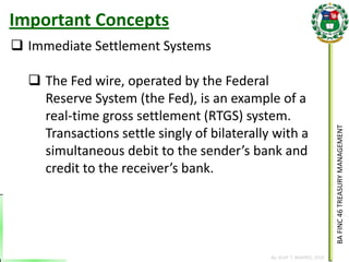 BA FINC 46 TREASURY MANAGEMENT 
By: KLIEF T. AMORES, 2014 
Immediate Settlement Systems 
The Fed wire, operated by the Federal Reserve System (the Fed), is an example of a real-time gross settlement (RTGS) system. Transactions settle singly of bilaterally with a simultaneous debit to the sender’s bank and credit to the receiver’s bank. 
Important Concepts  