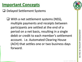 BA FINC 46 TREASURY MANAGEMENT 
By: KLIEF T. AMORES, 2014 
Delayed Settlement Systems 
With a net settlement systems (NSS), multiple payments and receipts between participants are settled at the end of a period on a net basis, resulting in a single debit or credit to each member’s settlement account. i.e. Automated Clearing House (ACH) that settles one or two business days forward. 
Important Concepts  
