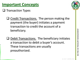 BA FINC 46 TREASURY MANAGEMENT 
By: KLIEF T. AMORES, 2014 
Transaction Types 
Credit Transactions. The person making the payment (the buyer) initiates a payment transaction to credit the account of a beneficiary. 
Debit Transactions. The beneficiary initiates a transaction to debit a buyer’s account. These transactions are usually preauthorized. 
Important Concepts  