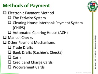 BA FINC 46 TREASURY MANAGEMENT 
By: KLIEF T. AMORES, 2014 
Methods of Payment 
Electronic Payment Method 
The Fedwire System 
Clearing House Interbank Payment System (CHIPS) 
Automated Clearing House (ACH) 
Manual Checks 
Other Payment Mechanisms 
Trade Drafts 
Bank Drafts (Cashier’s Checks) 
Cash 
Credit and Charge Cards 
Procurement Cards  