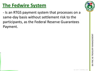 BA FINC 46 TREASURY MANAGEMENT 
By: KLIEF T. AMORES, 2014 
The Fedwire System 
- Is an RTGS payment system that processes on a same-day basis without settlement risk to the participants, as the Federal Reserve Guarantees Payment.  