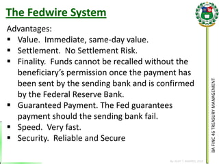 BA FINC 46 TREASURY MANAGEMENT 
By: KLIEF T. AMORES, 2014 
The Fedwire System 
Advantages: 
Value. Immediate, same-day value. 
Settlement. No Settlement Risk. 
Finality. Funds cannot be recalled without the beneficiary’s permission once the payment has been sent by the sending bank and is confirmed by the Federal Reserve Bank. 
Guaranteed Payment. The Fed guarantees payment should the sending bank fail. 
Speed. Very fast. 
Security. Reliable and Secure  