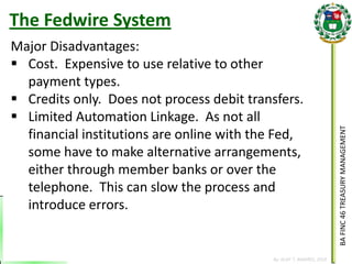 BA FINC 46 TREASURY MANAGEMENT 
By: KLIEF T. AMORES, 2014 
The Fedwire System 
Major Disadvantages: 
Cost. Expensive to use relative to other payment types. 
Credits only. Does not process debit transfers. 
Limited Automation Linkage. As not all financial institutions are online with the Fed, some have to make alternative arrangements, either through member banks or over the telephone. This can slow the process and introduce errors.  