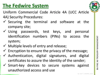 BA FINC 46 TREASURY MANAGEMENT 
By: KLIEF T. AMORES, 2014 
The Fedwire System 
Uniform Commercial Code Article 4A (UCC Article 4A) Security Procedures: 
Securing the terminal and software at the company site; 
Using passwords, test keys, and personal identification numbers (PINs) to access the system; 
Multiple levels of entry and release; 
Encryption to ensure the privacy of the message; 
Authentication, digital signatures, and digital certificates to assure the identity of the sender; 
Smart-key devices to secure systems against unauthorized access and use  