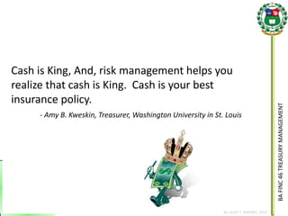 BA FINC 46 TREASURY MANAGEMENT 
By: KLIEF T. AMORES, 2014 
Cash is King, And, risk management helps you realize that cash is King. Cash is your best insurance policy. 
- Amy B. Kweskin, Treasurer, Washington University in St. Louis  