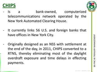 BA FINC 46 TREASURY MANAGEMENT 
By: KLIEF T. AMORES, 2014 
CHIPS 
-Is a bank-owned, computerized telecommunications network operated by the New York Automated Clearing House. 
-It currently links 56 U.S. and foreign banks that have offices in New York City. 
-Originally designed as an NSS with settlement at the end of the day, in 2011, CHIPS converted to a RTNS, thereby eliminating most of the daylight overdraft exposure and time delays in effecting payments.  