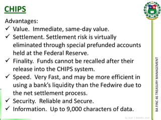 BA FINC 46 TREASURY MANAGEMENT 
By: KLIEF T. AMORES, 2014 
Advantages: 
Value. Immediate, same-day value. 
Settlement. Settlement risk is virtually eliminated through special prefunded accounts held at the Federal Reserve. 
Finality. Funds cannot be recalled after their release into the CHIPS system. 
Speed. Very Fast, and may be more efficient in using a bank’s liquidity than the Fedwire due to the net settlement process. 
Security. Reliable and Secure. 
Information. Up to 9,000 characters of data. 
CHIPS  