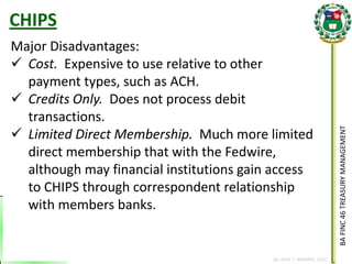 BA FINC 46 TREASURY MANAGEMENT 
By: KLIEF T. AMORES, 2014 
Major Disadvantages: 
Cost. Expensive to use relative to other payment types, such as ACH. 
Credits Only. Does not process debit transactions. 
Limited Direct Membership. Much more limited direct membership that with the Fedwire, although may financial institutions gain access to CHIPS through correspondent relationship with members banks. 
CHIPS  