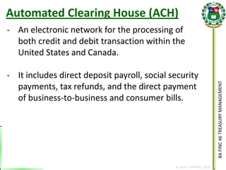 BA FINC 46 TREASURY MANAGEMENT 
By: KLIEF T. AMORES, 2014 
-An electronic network for the processing of both credit and debit transaction within the United States and Canada. 
-It includes direct deposit payroll, social security payments, tax refunds, and the direct payment of business-to-business and consumer bills. 
Automated Clearing House (ACH)  