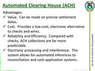 BA FINC 46 TREASURY MANAGEMENT 
By: KLIEF T. AMORES, 2014 
Advantages: 
Value. Can be made on precise settlement dates. 
Cost. Provides a low-cost, electronic alternative to checks and wires. 
Reliability and Efficiency. Compared with checks, ACH collections are far more predictable. 
Electronic processing and interference. The system allows for automated inferences to reconciliation and cash application systems . 
Automated Clearing House (ACH)  