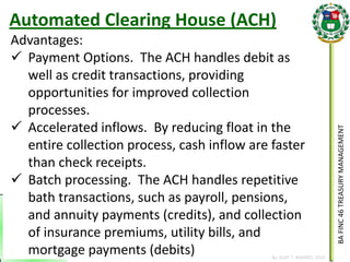 BA FINC 46 TREASURY MANAGEMENT 
By: KLIEF T. AMORES, 2014 
Advantages: 
Payment Options. The ACH handles debit as well as credit transactions, providing opportunities for improved collection processes. 
Accelerated inflows. By reducing float in the entire collection process, cash inflow are faster than check receipts. 
Batch processing. The ACH handles repetitive bath transactions, such as payroll, pensions, and annuity payments (credits), and collection of insurance premiums, utility bills, and mortgage payments (debits) 
Automated Clearing House (ACH)  