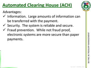 BA FINC 46 TREASURY MANAGEMENT 
By: KLIEF T. AMORES, 2014 
Advantages: 
Information. Large amounts of information can be transferred with the payment. 
Security. The system is reliable and secure. 
Fraud prevention. While not fraud proof, electronic systems are more secure than paper payments. 
Automated Clearing House (ACH)  
