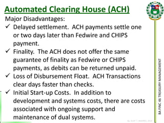 BA FINC 46 TREASURY MANAGEMENT 
By: KLIEF T. AMORES, 2014 
Major Disadvantages: 
Delayed settlement. ACH payments settle one or two days later than Fedwire and CHIPS payment. 
Finality. The ACH does not offer the same guarantee of finality as Fedwire or CHIPS payments, as debits can be returned unpaid. 
Loss of Disbursement Float. ACH Transactions clear days faster than checks. 
Initial Start-up Costs. In addition to development and systems costs, there are costs associated with ongoing support and maintenance of dual systems. 
Automated Clearing House (ACH)  