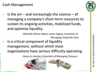 BA FINC 46 TREASURY MANAGEMENT 
By: KLIEF T. AMORES, 2014 
Cash Management 
-Is the art – and increasingly the science – of managing a company’s short-term resources to sustain its ongoing activities, mobilized funds, and optimize liquidity. - Michelle Allman-Ward, James Sagner, Essentials of Managing Corporate Cash 
-Is a critical component of liquidity management, without which most organizations have serious difficulty operating. - Karen A. Horcher, Essentials of Managing Treasury  