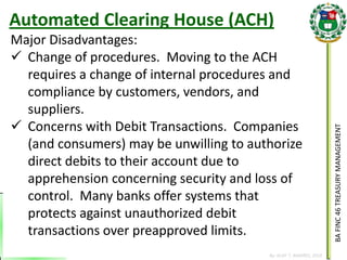 BA FINC 46 TREASURY MANAGEMENT 
By: KLIEF T. AMORES, 2014 
Major Disadvantages: 
Change of procedures. Moving to the ACH requires a change of internal procedures and compliance by customers, vendors, and suppliers. 
Concerns with Debit Transactions. Companies (and consumers) may be unwilling to authorize direct debits to their account due to apprehension concerning security and loss of control. Many banks offer systems that protects against unauthorized debit transactions over preapproved limits. 
Automated Clearing House (ACH)  