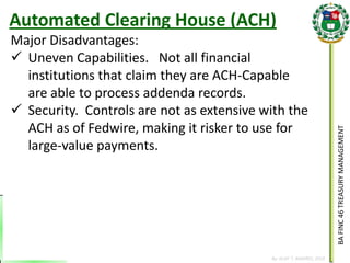 BA FINC 46 TREASURY MANAGEMENT 
By: KLIEF T. AMORES, 2014 
Major Disadvantages: 
Uneven Capabilities. Not all financial institutions that claim they are ACH-Capable are able to process addenda records. 
Security. Controls are not as extensive with the ACH as of Fedwire, making it risker to use for large-value payments. 
Automated Clearing House (ACH)  