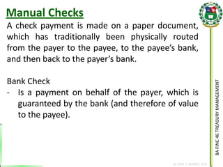 BA FINC 46 TREASURY MANAGEMENT 
By: KLIEF T. AMORES, 2014 
A check payment is made on a paper document, which has traditionally been physically routed from the payer to the payee, to the payee’s bank, and then back to the payer’s bank. Bank Check 
-Is a payment on behalf of the payer, which is guaranteed by the bank (and therefore of value to the payee). 
Manual Checks  