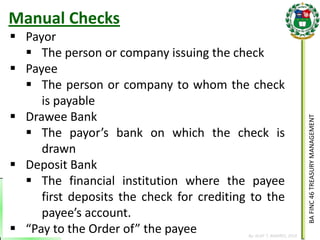 BA FINC 46 TREASURY MANAGEMENT 
By: KLIEF T. AMORES, 2014 
Payor 
The person or company issuing the check 
Payee 
The person or company to whom the check is payable 
Drawee Bank 
The payor’s bank on which the check is drawn 
Deposit Bank 
The financial institution where the payee first deposits the check for crediting to the payee’s account. 
“Pay to the Order of” the payee 
Manual Checks  