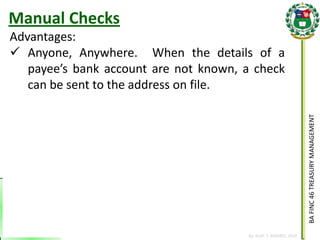 BA FINC 46 TREASURY MANAGEMENT 
By: KLIEF T. AMORES, 2014 
Advantages: 
Anyone, Anywhere. When the details of a payee’s bank account are not known, a check can be sent to the address on file. 
Manual Checks  