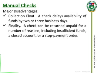 BA FINC 46 TREASURY MANAGEMENT 
By: KLIEF T. AMORES, 2014 
Major Disadvantages: 
Collection Float. A check delays availability of funds by two or three business days. 
Finality. A check can be returned unpaid for a number of reasons, including insufficient funds, a closed account, or a stop-payment order. 
Manual Checks  