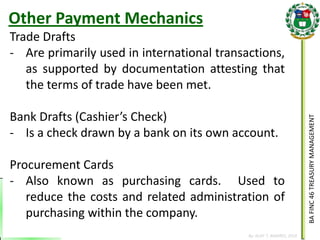 BA FINC 46 TREASURY MANAGEMENT 
By: KLIEF T. AMORES, 2014 
Trade Drafts 
-Are primarily used in international transactions, as supported by documentation attesting that the terms of trade have been met. Bank Drafts (Cashier’s Check) 
-Is a check drawn by a bank on its own account. Procurement Cards 
-Also known as purchasing cards. Used to reduce the costs and related administration of purchasing within the company. 
Other Payment Mechanics  