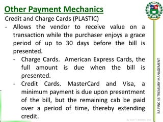BA FINC 46 TREASURY MANAGEMENT 
By: KLIEF T. AMORES, 2014 
Credit and Charge Cards (PLASTIC) 
-Allows the vendor to receive value on a transaction while the purchaser enjoys a grace period of up to 30 days before the bill is presented. 
-Charge Cards. American Express Cards, the full amount is due when the bill is presented. 
-Credit Cards. MasterCard and Visa, a minimum payment is due upon presentment of the bill, but the remaining cab be paid over a period of time, thereby extending credit. 
Other Payment Mechanics  