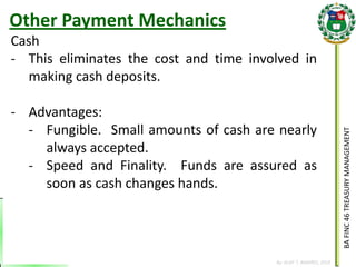 BA FINC 46 TREASURY MANAGEMENT 
By: KLIEF T. AMORES, 2014 
Cash 
-This eliminates the cost and time involved in making cash deposits. 
-Advantages: 
-Fungible. Small amounts of cash are nearly always accepted. 
-Speed and Finality. Funds are assured as soon as cash changes hands. 
Other Payment Mechanics  