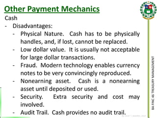 BA FINC 46 TREASURY MANAGEMENT 
By: KLIEF T. AMORES, 2014 
Cash 
-Disadvantages: 
-Physical Nature. Cash has to be physically handles, and, if lost, cannot be replaced. 
-Low dollar value. It is usually not acceptable for large dollar transactions. 
-Fraud. Modern technology enables currency notes to be very convincingly reproduced. 
-Nonearning asset. Cash is a nonearning asset until deposited or used. 
-Security. Extra security and cost may involved. 
-Audit Trail. Cash provides no audit trail. 
Other Payment Mechanics  