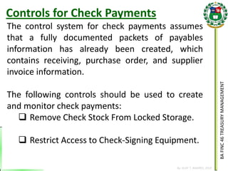 BA FINC 46 TREASURY MANAGEMENT 
By: KLIEF T. AMORES, 2014 
The control system for check payments assumes that a fully documented packets of payables information has already been created, which contains receiving, purchase order, and supplier invoice information. The following controls should be used to create and monitor check payments: 
Remove Check Stock From Locked Storage. 
Restrict Access to Check-Signing Equipment. 
Controls for Check Payments  