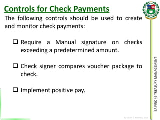 BA FINC 46 TREASURY MANAGEMENT 
By: KLIEF T. AMORES, 2014 
The following controls should be used to create and monitor check payments: 
Require a Manual signature on checks exceeding a predetermined amount. 
Check signer compares voucher package to check. 
Implement positive pay. 
Controls for Check Payments  