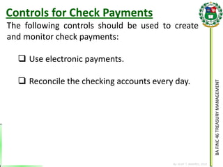 BA FINC 46 TREASURY MANAGEMENT 
By: KLIEF T. AMORES, 2014 
The following controls should be used to create and monitor check payments: 
Use electronic payments. 
Reconcile the checking accounts every day. 
Controls for Check Payments  