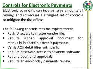BA FINC 46 TREASURY MANAGEMENT 
By: KLIEF T. AMORES, 2014 
Electronic payments can involve large amounts of money, and so require a stringent set of controls to mitigate the risk of loss. The following controls may be implemented: 
Restrict access to master vendor file. 
Require signed approval document for manually initiated electronic payments. 
Verify ACH debit filter with bank. 
Require password access to payment software. 
Require additional approvals. 
Require an end-of-day payments review. 
Controls for Electronic Payments  
