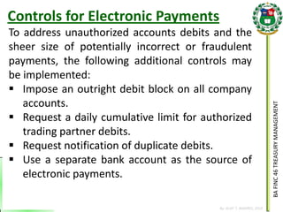 BA FINC 46 TREASURY MANAGEMENT 
By: KLIEF T. AMORES, 2014 
To address unauthorized accounts debits and the sheer size of potentially incorrect or fraudulent payments, the following additional controls may be implemented: 
Impose an outright debit block on all company accounts. 
Request a daily cumulative limit for authorized trading partner debits. 
Request notification of duplicate debits. 
Use a separate bank account as the source of electronic payments. 
Controls for Electronic Payments  