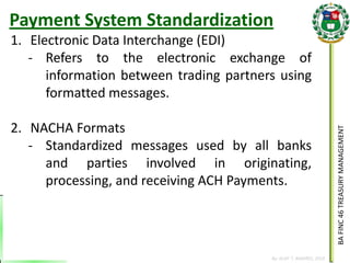 BA FINC 46 TREASURY MANAGEMENT 
By: KLIEF T. AMORES, 2014 
1.Electronic Data Interchange (EDI) 
-Refers to the electronic exchange of information between trading partners using formatted messages. 
2.NACHA Formats 
-Standardized messages used by all banks and parties involved in originating, processing, and receiving ACH Payments. 
Payment System Standardization  
