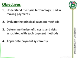 BA FINC 46 TREASURY MANAGEMENT 
By: KLIEF T. AMORES, 2014 
1.Understand the basic terminology used in making payments 
2.Evaluate the principal payment methods 
3.Determine the benefit, costs, and risks associated with each payment methods 
4.Appreciate payment system risk 
Objectives  