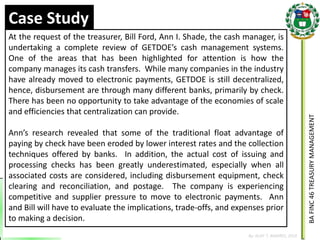BA FINC 46 TREASURY MANAGEMENT 
By: KLIEF T. AMORES, 2014 
Case Study 
At the request of the treasurer, Bill Ford, Ann I. Shade, the cash manager, is undertaking a complete review of GETDOE’s cash management systems. One of the areas that has been highlighted for attention is how the company manages its cash transfers. While many companies in the industry have already moved to electronic payments, GETDOE is still decentralized, hence, disbursement are through many different banks, primarily by check. There has been no opportunity to take advantage of the economies of scale and efficiencies that centralization can provide. Ann’s research revealed that some of the traditional float advantage of paying by check have been eroded by lower interest rates and the collection techniques offered by banks. In addition, the actual cost of issuing and processing checks has been greatly underestimated, especially when all associated costs are considered, including disbursement equipment, check clearing and reconciliation, and postage. The company is experiencing competitive and supplier pressure to move to electronic payments. Ann and Bill will have to evaluate the implications, trade-offs, and expenses prior to making a decision.  