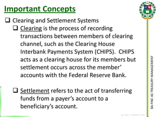 BA FINC 46 TREASURY MANAGEMENT 
By: KLIEF T. AMORES, 2014 
Clearing and Settlement Systems 
Clearing is the process of recording transactions between members of clearing channel, such as the Clearing House Interbank Payments System (CHIPS). CHIPS acts as a clearing house for its members but settlement occurs across the member’ accounts with the Federal Reserve Bank. 
Settlement refers to the act of transferring funds from a payer’s account to a beneficiary’s account. 
Important Concepts  