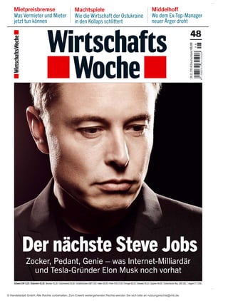 Machtspiele 
Wie die Wirtschaft der Ostukraine 
in den Kollaps schlittert 
Middelhoff 
Wo dem Ex-Top-Manager 
neuer Ärger droht 
Mietpreisbremse 
Was Vermieter und Mieter 
jetzt tun können 
48 
4 8 
4 1 9 8 0 6 5 8 0 5 0 0 8 
24.11. 2014|Deutschland €5,00 
Der nächste Steve Jobs 
Zocker, Pedant, Genie – was Internet-Milliardär 
und Tesla-Gründer Elon Musk noch vorhat 
Schweiz CHF 8,20 | Österreich €5,30 | Benelux €5,30 | Griechenland €6,00 | Großbritannien GBP 5,40 | Italien €6,00 | Polen PLN 27,50 | Portugal €6,10 | Slowakei €6,10 | Spanien €6,00 | Tschechische Rep. CZK 200,- | Ungarn FT 2140,- 
© Handelsblatt GmbH. Alle Rechte vorbehalten. Zum Erwerb weitergehender Rechte wenden Sie sich bitte an nutzungsrechte@vhb.de. 
 