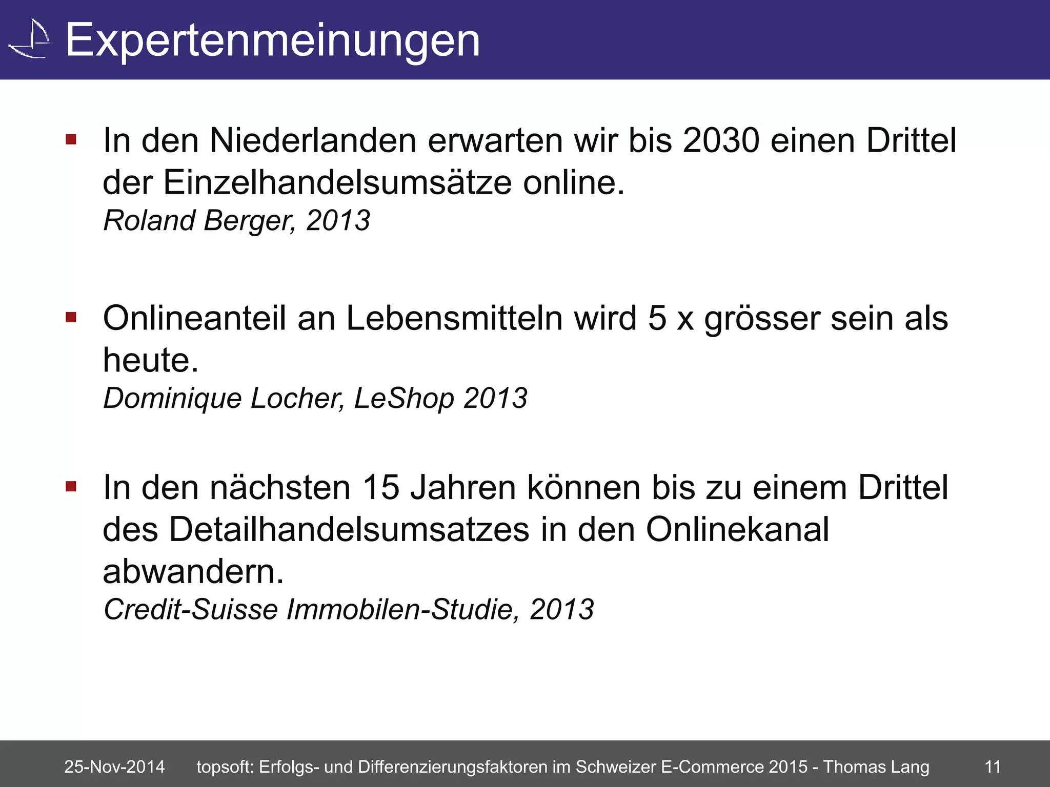 Expertenmeinungen 
 In den Niederlanden erwarten wir bis 2030 einen Drittel 
der Einzelhandelsumsätze online. 
Roland Berger, 2013 
 Onlineanteil an Lebensmitteln wird 5 x grösser sein als 
heute. 
Dominique Locher, LeShop 2013 
 In den nächsten 15 Jahren können bis zu einem Drittel 
des Detailhandelsumsatzes in den Onlinekanal 
abwandern. 
Credit-Suisse Immobilen-Studie, 2013 
25-Nov-2014 topsoft: Erfolgs- und Differenzierungsfaktoren im Schweizer E-Commerce 2015 - Thomas Lang 11 
 