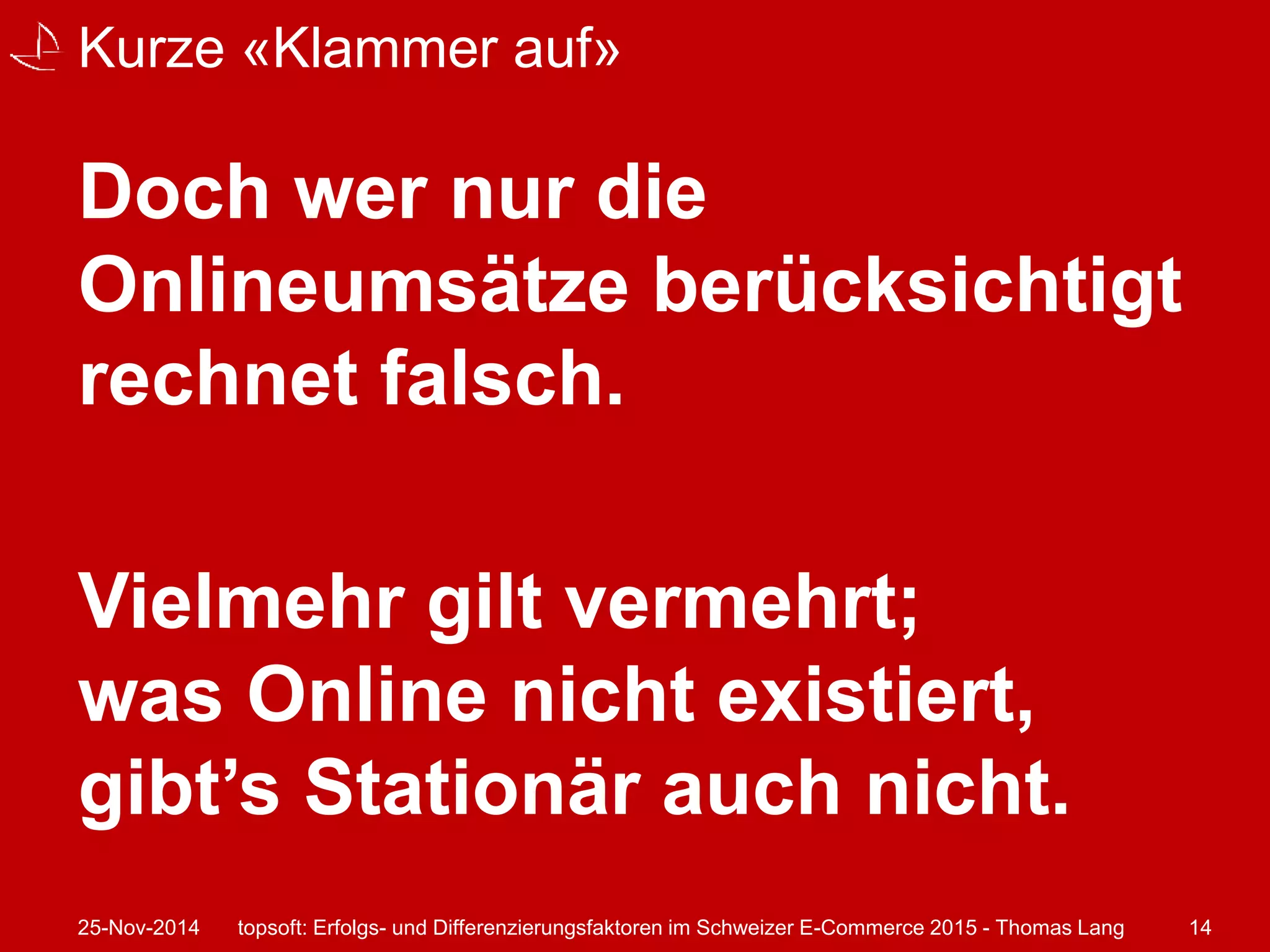 Kurze «Klammer auf» 
Doch wer nur die 
Onlineumsätze berücksichtigt 
rechnet falsch. 
Vielmehr gilt vermehrt; 
was Online nicht existiert, 
gibt’s Stationär auch nicht. 
25-Nov-2014 topsoft: Erfolgs- und Differenzierungsfaktoren im Schweizer E-Commerce 2015 - Thomas Lang 14 
 
