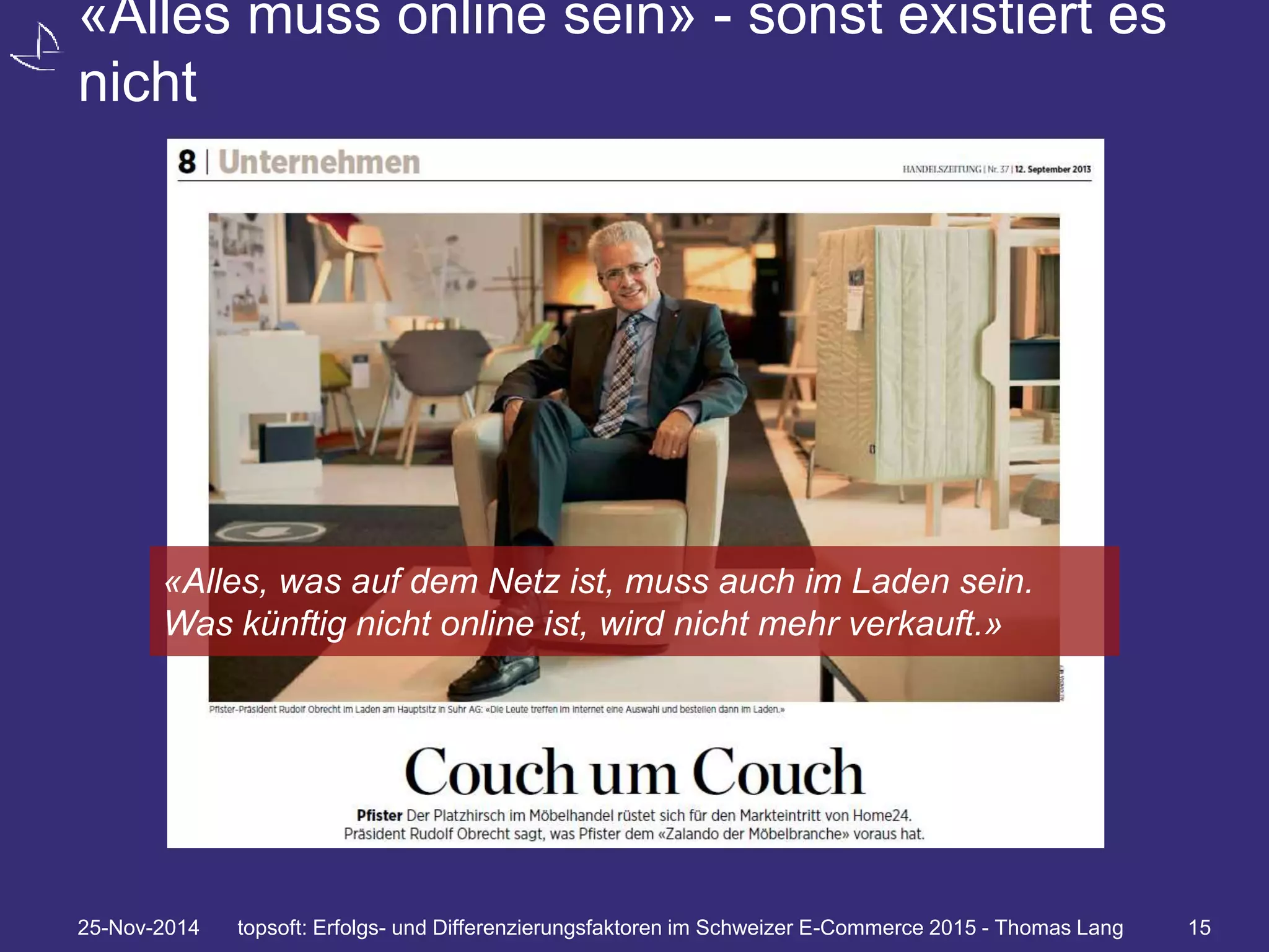 «Alles muss online sein» - sonst existiert es 
nicht 
«Alles, was auf dem Netz ist, muss auch im Laden sein. 
Was künftig nicht online ist, wird nicht mehr verkauft.» 
25-Nov-2014 topsoft: Erfolgs- und Differenzierungsfaktoren im Schweizer E-Commerce 2015 - Thomas Lang 15 
 