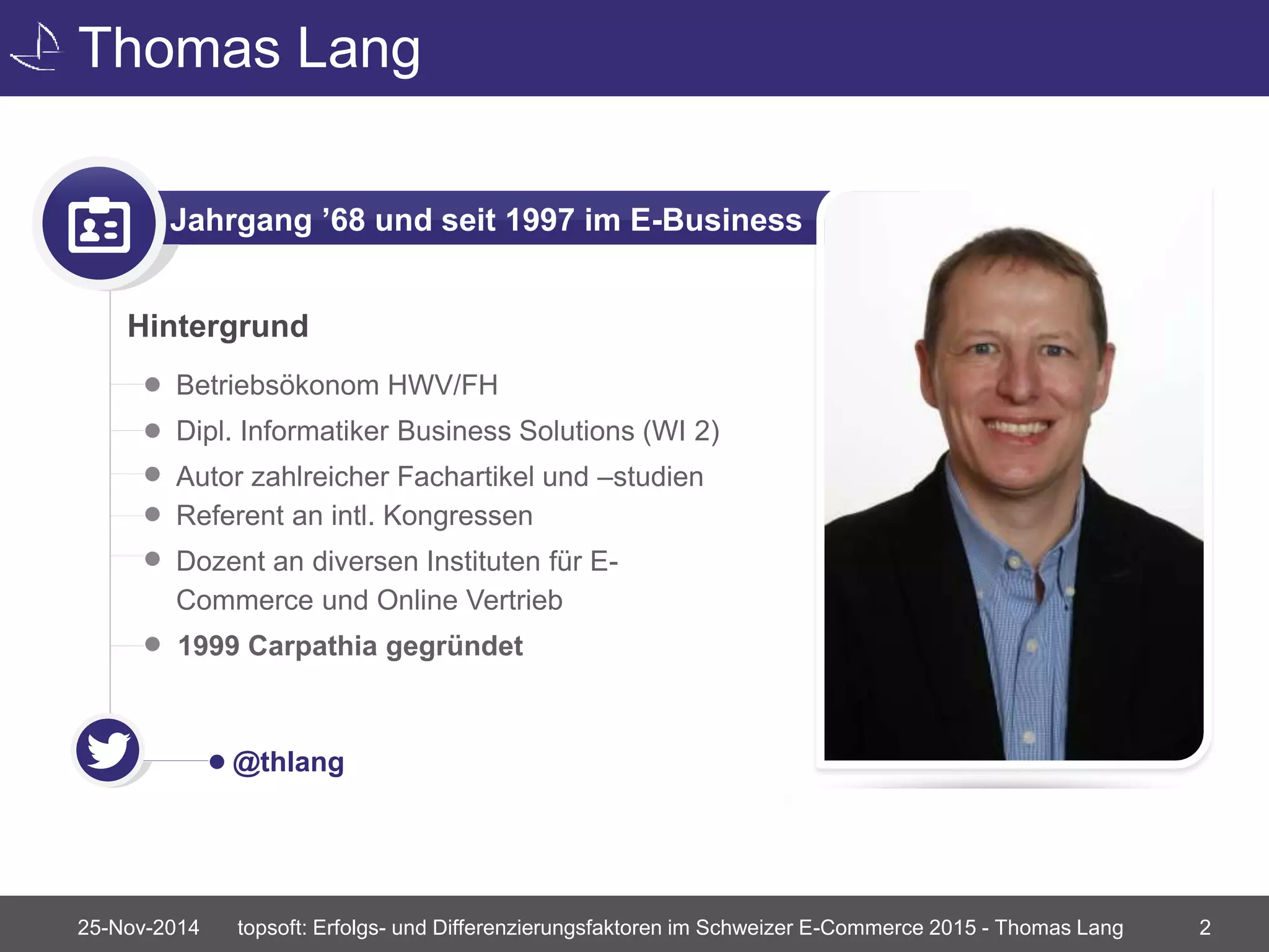 Thomas Lang 
Jahrgang ’68 und seit 1997 im E-Business 
Hintergrund 
• Betriebsökonom HWV/FH 
• Dipl. Informatiker Business Solutions (WI 2) 
• Autor zahlreicher Fachartikel und –studien 
Referent an intl. Kongressen 
• Dozent an diversen Instituten für E-Commerce 
und Online Vertrieb 
1999 Carpathia gegründet 
@thlang 
topsoft: Erfolgs- und Differenzierungsfaktoren im Schweizer E-Commerce 2015 - Thomas Lang 2 
25-Nov-2014 
 