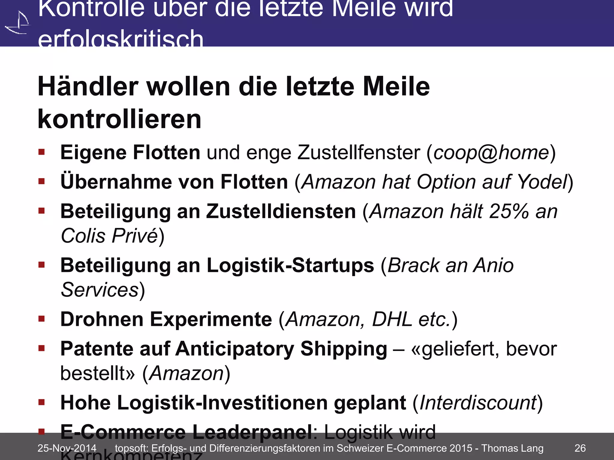 Kontrolle über die letzte Meile wird 
erfolgskritisch 
Händler wollen die letzte Meile 
kontrollieren 
 Eigene Flotten und enge Zustellfenster (coop@home) 
 Übernahme von Flotten (Amazon hat Option auf Yodel) 
 Beteiligung an Zustelldiensten (Amazon hält 25% an 
Colis Privé) 
 Beteiligung an Logistik-Startups (Brack an Anio 
Services) 
 Drohnen Experimente (Amazon, DHL etc.) 
 Patente auf Anticipatory Shipping – «geliefert, bevor 
bestellt» (Amazon) 
 Hohe Logistik-Investitionen geplant (Interdiscount) 
 E-Commerce Leaderpanel: Logistik wird 
Kernkompetenz 25-Nov-2014 topsoft: Erfolgs- und Differenzierungsfaktoren im Schweizer E-Commerce 2015 - Thomas Lang 26 
 