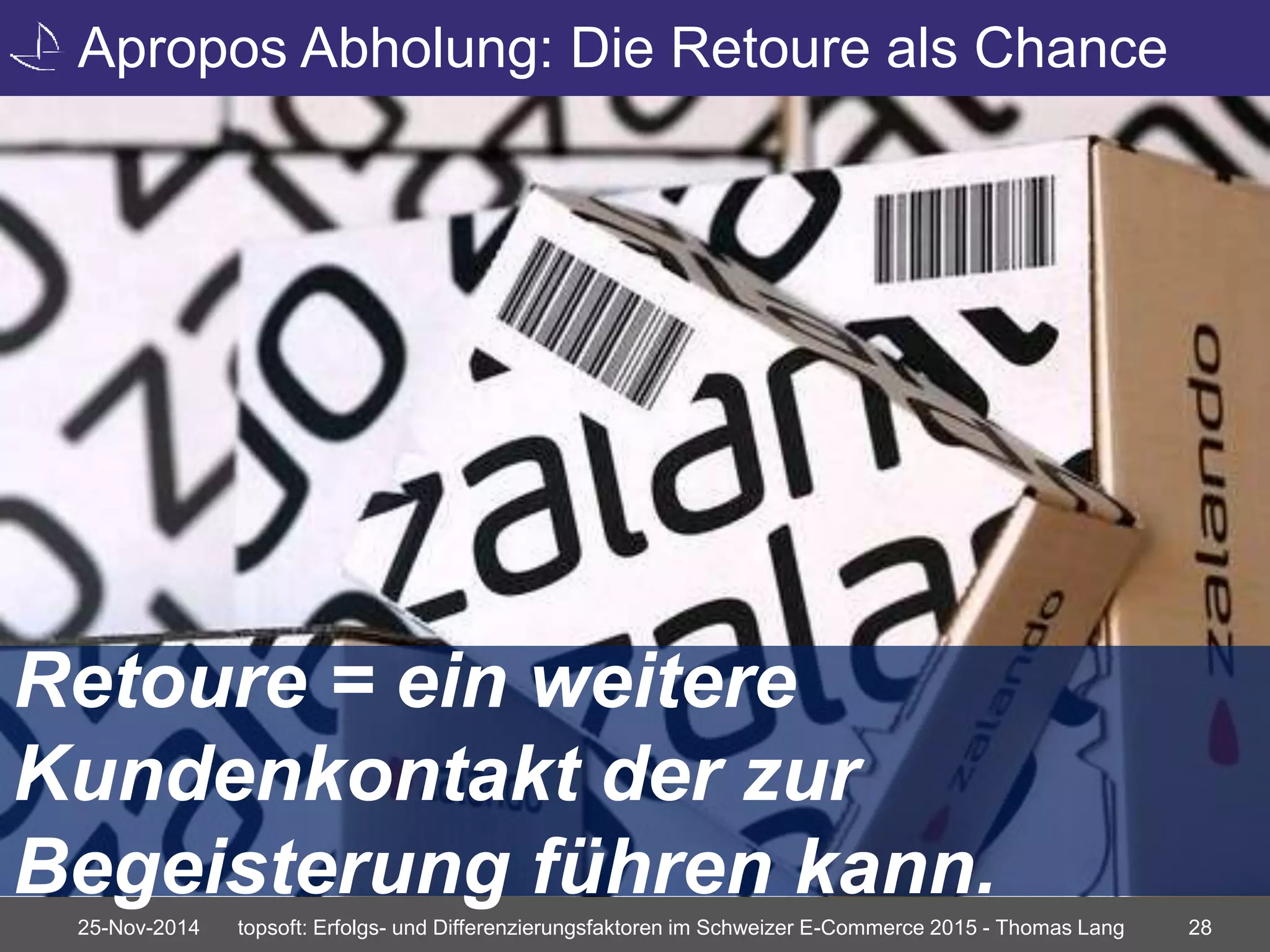 Apropos Abholung: Die Retoure als Chance 
Retoure = ein weitere 
Kundenkontakt der zur 
Begeisterung führen kann. 
25-Nov-2014 topsoft: Erfolgs- und Differenzierungsfaktoren im Schweizer E-Commerce 2015 - Thomas Lang 28 
 