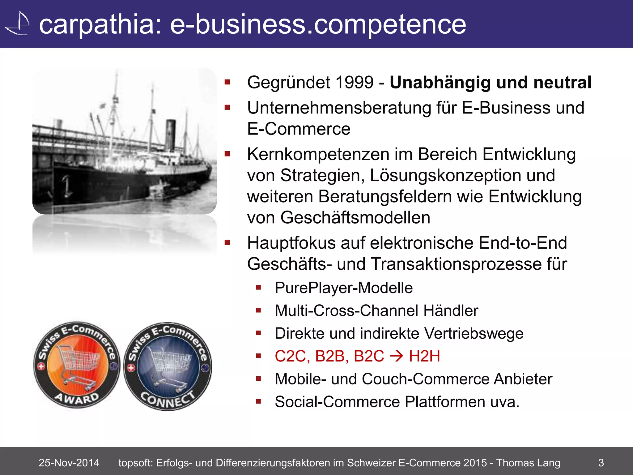 carpathia: e-business.competence 
 Gegründet 1999 - Unabhängig und neutral 
 Unternehmensberatung für E-Business und 
E-Commerce 
 Kernkompetenzen im Bereich Entwicklung 
von Strategien, Lösungskonzeption und 
weiteren Beratungsfeldern wie Entwicklung 
von Geschäftsmodellen 
 Hauptfokus auf elektronische End-to-End 
Geschäfts- und Transaktionsprozesse für 
 PurePlayer-Modelle 
 Multi-Cross-Channel Händler 
 Direkte und indirekte Vertriebswege 
 C2C, B2B, B2C  H2H 
 Mobile- und Couch-Commerce Anbieter 
 Social-Commerce Plattformen uva. 
25-Nov-2014 topsoft: Erfolgs- und Differenzierungsfaktoren im Schweizer E-Commerce 2015 - Thomas Lang 3 
 