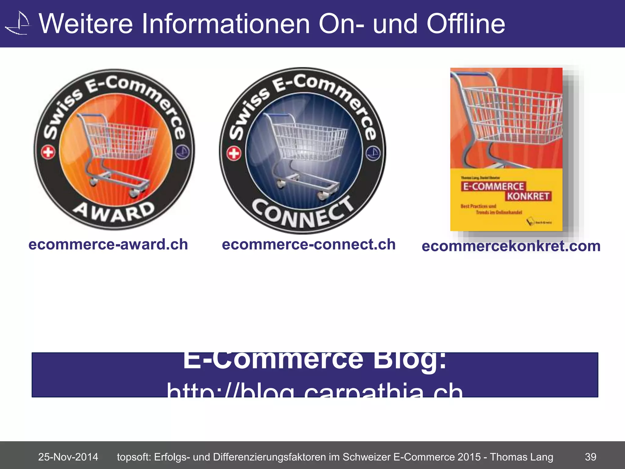 Weitere Informationen On- und Offline 
ecommerce-award.ch ecommerce-connect.ch ecommercekonkret.com 
E-Commerce Blog: 
http://blog.carpathia.ch 
25-Nov-2014 topsoft: Erfolgs- und Differenzierungsfaktoren im Schweizer E-Commerce 2015 - Thomas Lang 39 
 