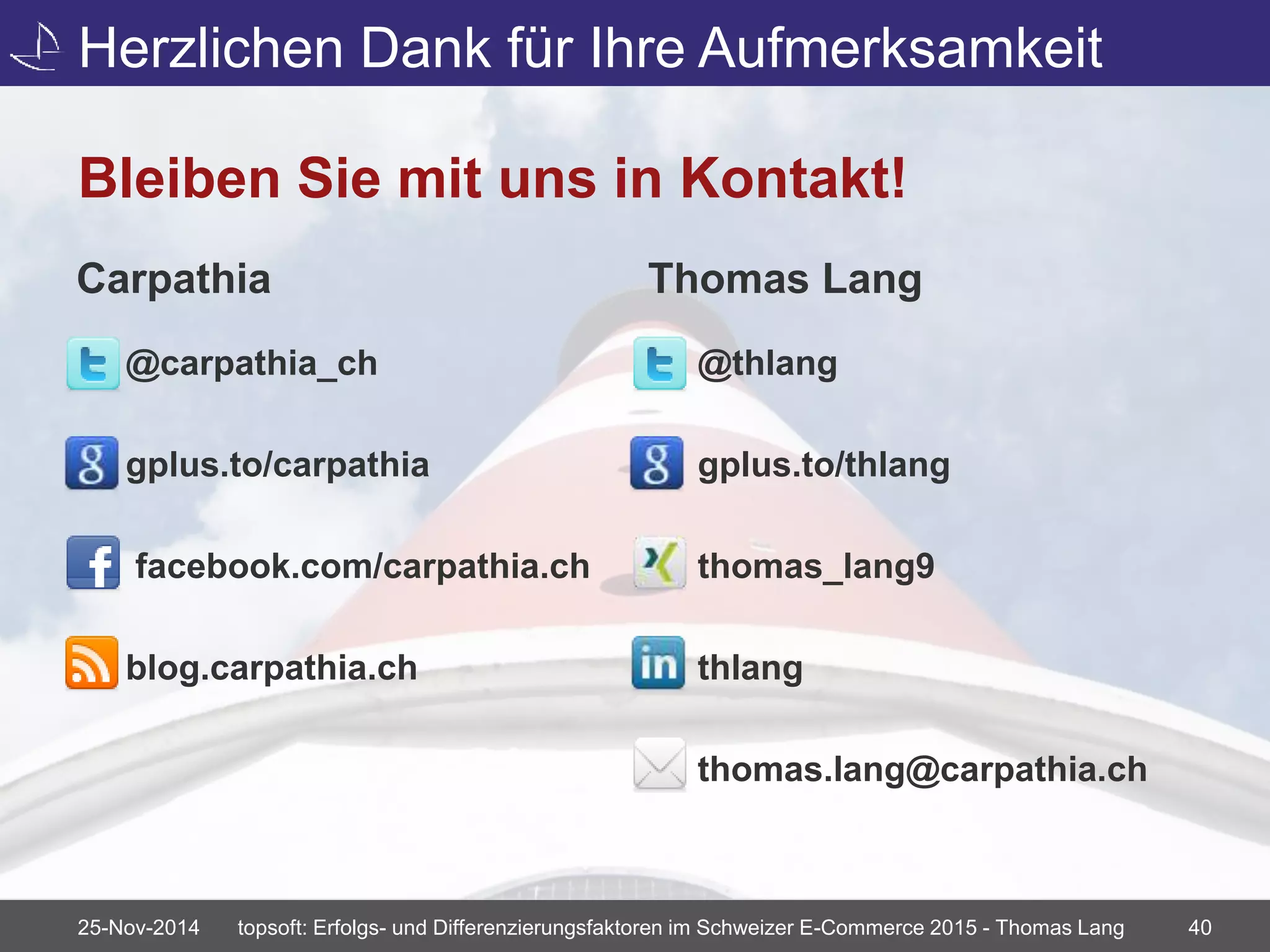 Herzlichen Dank für Ihre Aufmerksamkeit 
Bleiben Sie mit uns in Kontakt! 
Carpathia 
@carpathia_ch 
gplus.to/carpathia 
facebook.com/carpathia.ch 
blog.carpathia.ch 
Thomas Lang 
@thlang 
gplus.to/thlang 
thomas_lang9 
thlang 
thomas.lang@carpathia.ch 
25-Nov-2014 topsoft: Erfolgs- und Differenzierungsfaktoren im Schweizer E-Commerce 2015 - Thomas Lang 40 
 